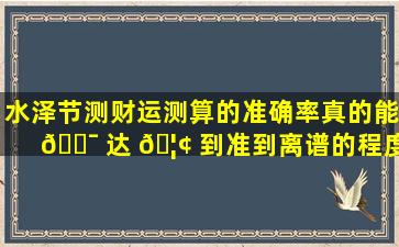 水泽节测财运测算的准确率真的能 🐯 达 🦢 到准到离谱的程度吗